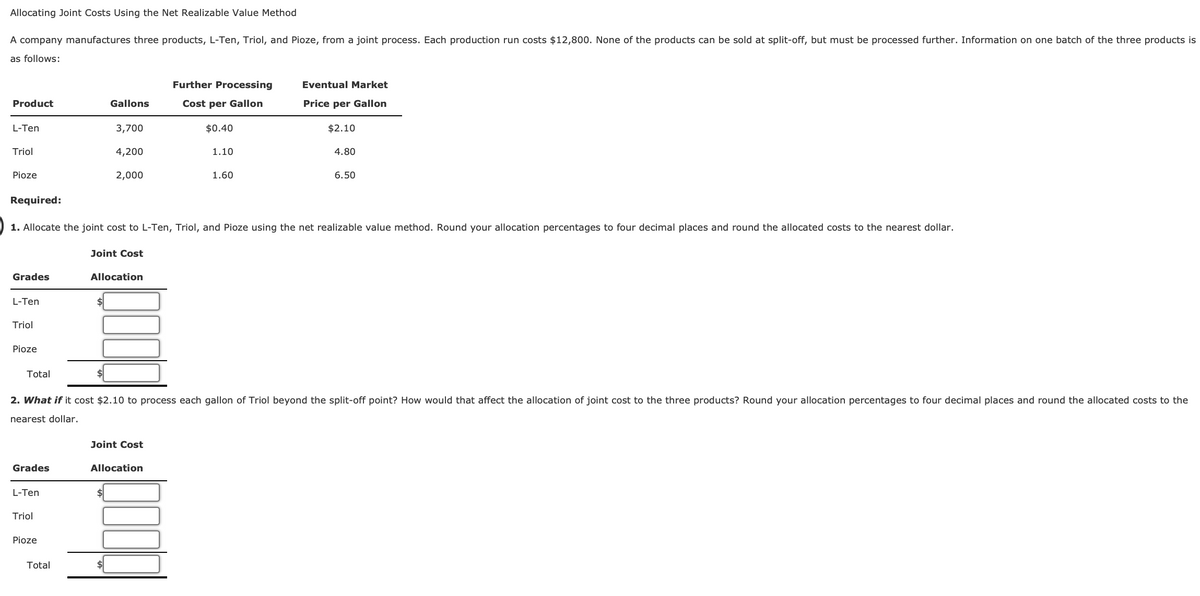 Allocating Joint Costs Using the Net Realizable Value Method
A company manufactures three products, L-Ten, Triol, and Pioze, from a joint process. Each production run costs $12,800. None of the products can be sold at split-off, but must be processed further. Information on one batch of the three products is
as follows:
Further Processing
Eventual Market
Product
Gallons
Cost per Gallon
Price per Gallon
L-Ten
3,700
$0.40
$2.10
Triol
4,200
1.10
4.80
2,000
1.60
6.50
Pioze
Required:
1. Allocate the joint cost to L-Ten, Triol, and Pioze using the net realizable value method. Round your allocation percentages to four decimal places and round the allocated costs to the nearest dollar.
Grades
L-Ten
Triol
Pioze
Total
Joint Cost
Allocation
2. What if it cost $2.10 to process each gallon of Triol beyond the split-off point? How would that affect the allocation of joint cost to the three products? Round your allocation percentages to four decimal places and round the allocated costs to the
nearest dollar.
Joint Cost
Allocation
Grades
L-Ten
Triol
Pioze
Total