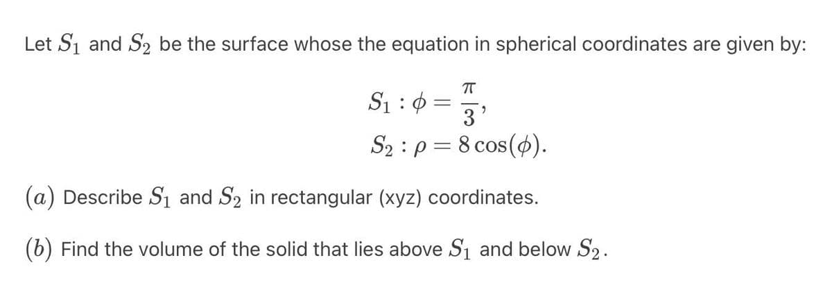 Let S₁ and S₂ be the surface whose the equation in spherical coordinates are given by:
π
S₁:0
3'
S₂ p = 8 cos(p).
-
(a) Describe S₁ and Så in rectangular (xyz) coordinates.
(b) Find the volume of the solid that lies above S₁ and below S₂.
