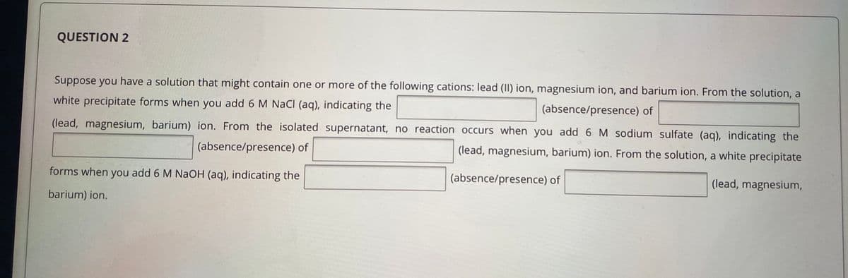 QUESTION 2
Suppose you have a solution that might contain one or more of the following cations: lead (II) ion, magnesium ion, and barium ion. From the solution, a
white precipitate forms when you add 6 M NaCI (aq), indicating the
(absence/presence) of
(lead, magnesium, barium) ion. From the isolated supernatant, no reaction occurs when you add 6 M sodium sulfate (aq), indicating the
(absence/presence) of
(lead, magnesium, barium) ion. From the solution, a white precipitate
forms when you add 6 M NaOH (aq), indicating the
(absence/presence) of
(lead, magnesium,
barium) ion.
