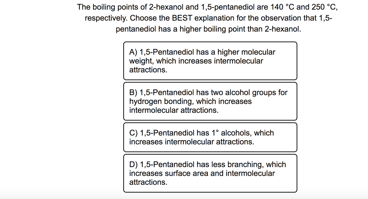 The boiling points of 2-hexanol and 1,5-pentanediol are 140 °C and 250 °C,
respectively. Choose the BEST explanation for the observation that 1,5-
pentanediol has a higher boiling point than 2-hexanol.
A) 1,5-Pentanediol has a higher molecular
weight, which increases intermolecular
attractions.
B) 1,5-Pentanediol has two alcohol groups for
hydrogen bonding, which increases
intermolecular attractions.
C) 1,5-Pentanediol has 1° alcohols, which
increases intermolecular attractions.
D) 1,5-Pentanediol has less branching, which
increases surface area and intermolecular
attractions.
