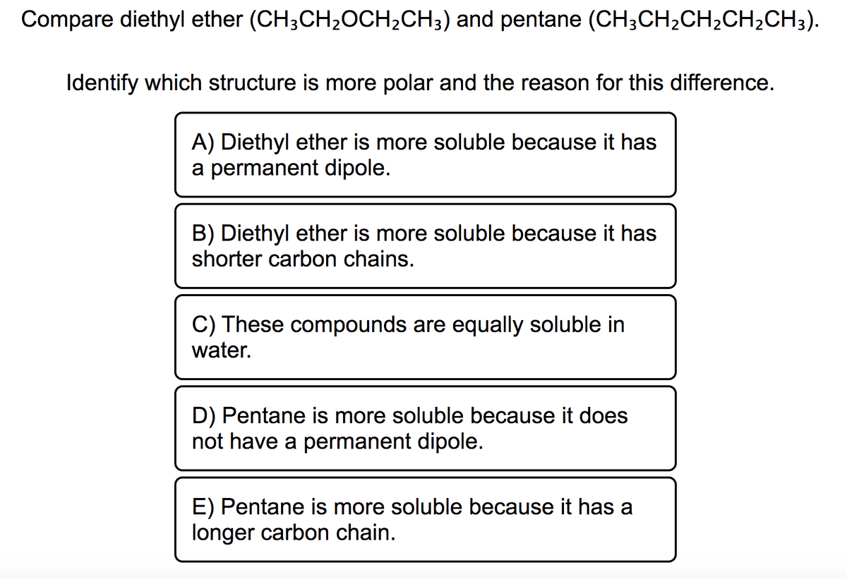 Compare diethyl ether (CH;CH2OCH2CH;) and pentane (CH;CH,CH2CH2CH3).
Identify which structure is more polar and the reason for this difference.
A) Diethyl ether is more soluble because it has
a permanent dipole.
B) Diethyl ether is more soluble because it has
shorter carbon chains.
C) These compounds are equally soluble in
water.
D) Pentane is more soluble because it does
not have a permanent dipole.
E) Pentane is more soluble because it has a
longer carbon chain.
