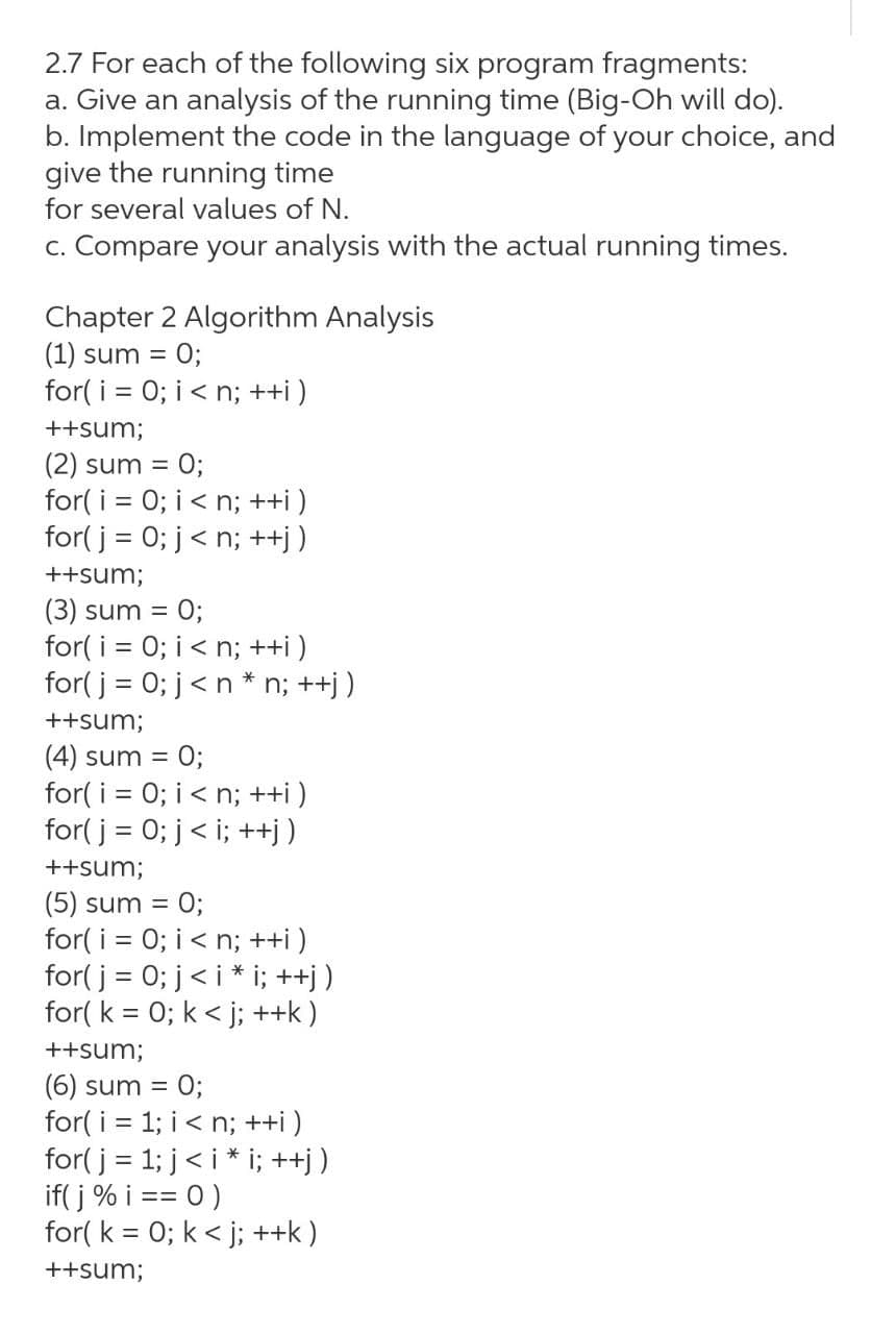 2.7 For each of the following six program fragments:
a. Give an analysis of the running time (Big-Oh will do).
b. Implement the code in the language of your choice, and
give the running time
for several values of N.
c. Compare your analysis with the actual running times.
Chapter 2 Algorithm Analysis
(1) sum = 0;
for( i = 0; i< n; ++i )
%D
++sum;
(2) sum = 0;
for( i = 0; i< n; ++i )
for( j = 0; j< n; ++j )
%3D
++sum;
(3) sum = 0;
for( i = 0; i< n; ++i)
for( j = 0; j<n * n; ++j)
++sum;
= 0;
for( i = 0; i < n; ++i )
for( j = 0; j< i; ++j)
(4) sum =
++sum;
(5) sum = 0;
for( i = 0; i < n; ++i )
for( j = 0; j< i * i; ++j )
for( k = 0; k < j; ++k )
++sum;
(6) sum = 0;
for( i = 1; i< n; ++i )
for( j = 1; j< i * i; ++j)
if( j % i == 0 )
for( k = 0; k < j; ++k )
++sum;

