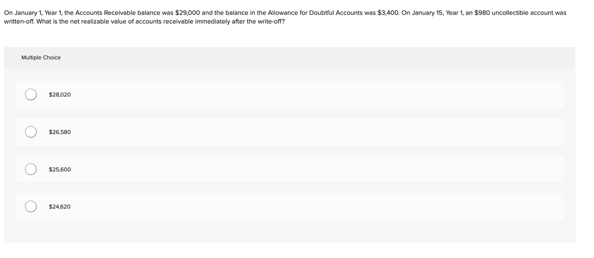 On January 1, Year 1, the Accounts Receivable balance was $29,000 and the balance in the Allowance for Doubtful Accounts was $3,400. On January 15, Year 1, an $980 uncollectible account was
written-off. What is the net realizable value of accounts receivable immediately after the write-off?
Multiple Choice
O
O
$28,020
$26,580
$25,600
$24,620