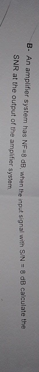 B- An amplifier system has NF-8 dB, when the input signal with S/N = 8 dB calculate the
SNR at the output of the amplifier system.