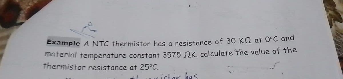 Example A NTC thermistor has a resistance of 30 KN at 0°C and
material temperature constant 3575 K. calculate the value of the
thermistor resistance at 25°C.
thistor has