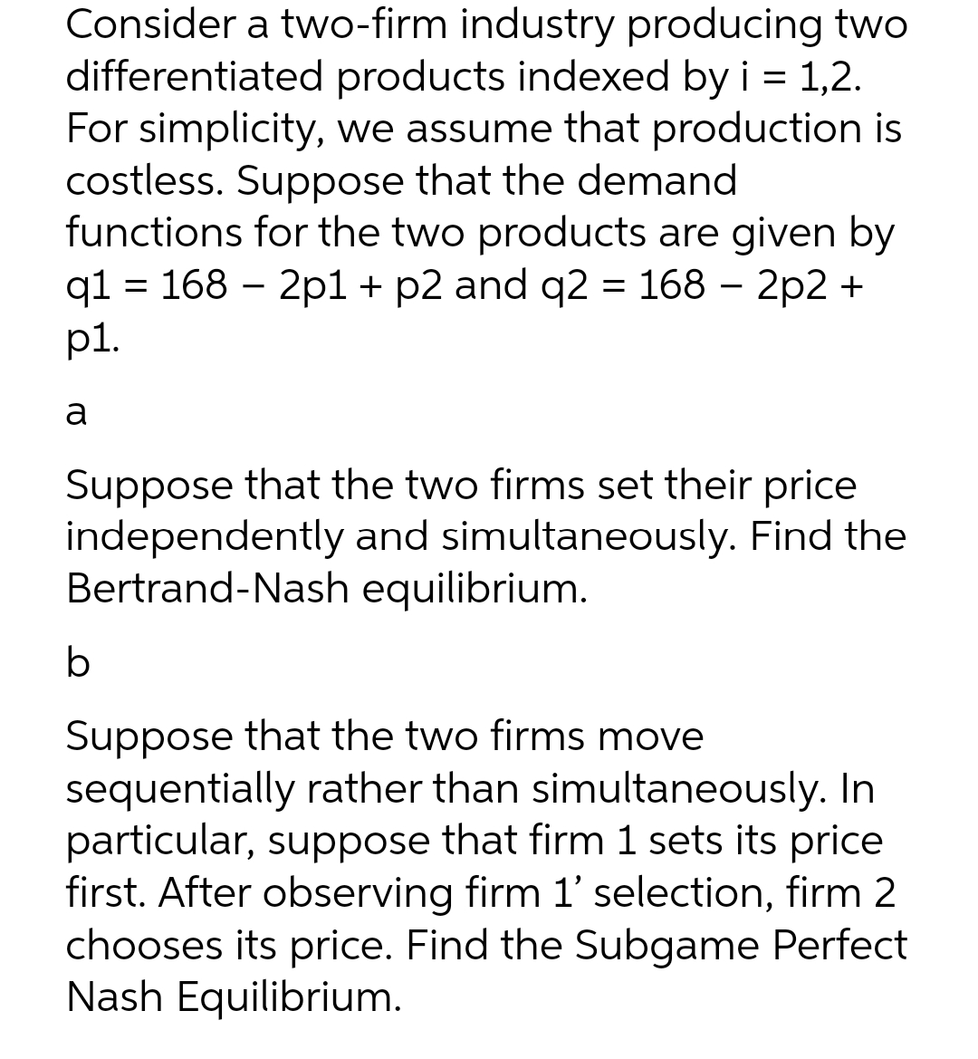 Consider a two-firm industry producing two
differentiated products indexed by i = 1,2.
For simplicity, we assume that production is
costless. Suppose that the demand
functions for the two products are given by
q1 = 168 2p1 + p2 and q2 = 168 - 2p2 +
p1.
a
Suppose that the two firms set their price
independently and simultaneously. Find the
Bertrand-Nash equilibrium.
b
Suppose that the two firms move
sequentially rather than simultaneously. In
particular, suppose that firm 1 sets its price
first. After observing firm 1' selection, firm 2
chooses its price. Find the Subgame Perfect
Nash Equilibrium.
