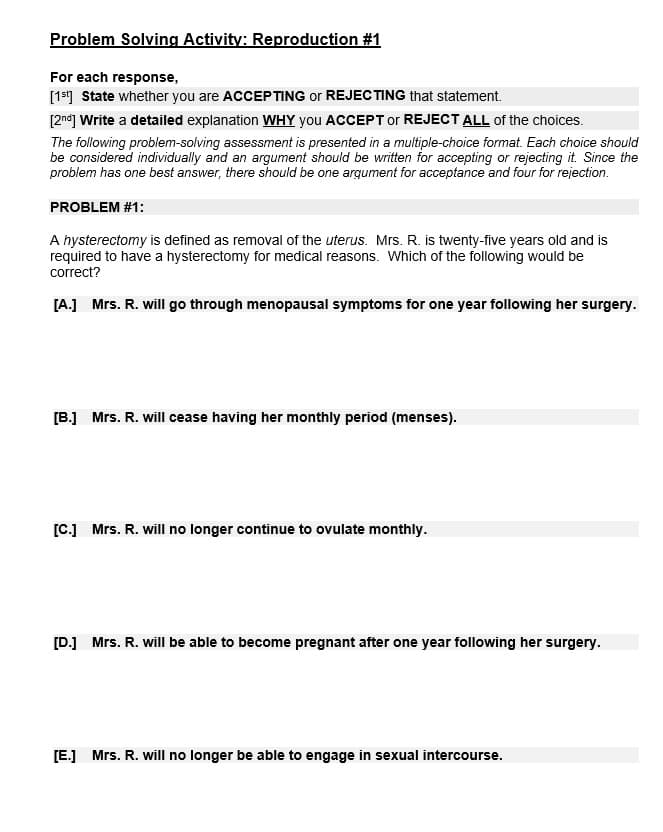 Problem Solving Activity: Reproduction #1
For each response,
[1st] State whether you are ACCEPTING or REJECTING that statement.
[2nd] Write a detailed explanation WHY you ACCEPT or REJECT ALL of the choices.
The following problem-solving assessment is presented in a multiple-choice format. Each choice should
be considered individually and an argument should be written for accepting or rejecting it. Since the
problem has one best answer, there should be one argument for acceptance and four for rejection.
PROBLEM #1:
A hysterectomy is defined as removal of the uterus. Mrs. R. is twenty-five years old and is
required to have a hysterectomy for medical reasons. Which of the following would be
correct?
[A.] Mrs. R. will go through menopausal symptoms for one year following her surgery.
[B.] Mrs. R. will cease having her monthly period (menses).
[C.] Mrs. R. will no longer continue to ovulate monthly.
[D.] Mrs. R. will be able to become pregnant after one year following her surgery.
[E.] Mrs. R. will no longer be able to engage in sexual intercourse.