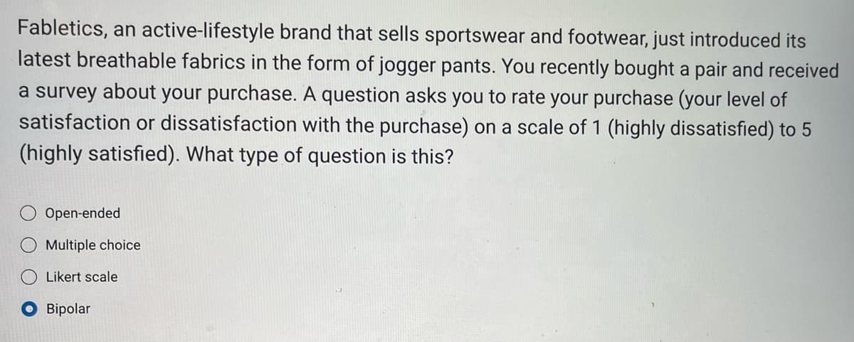 Fabletics, an active-lifestyle brand that sells sportswear and footwear, just introduced its
latest breathable fabrics in the form of jogger pants. You recently bought a pair and received
a survey about your purchase. A question asks you to rate your purchase (your level of
satisfaction or dissatisfaction with the purchase) on a scale of 1 (highly dissatisfied) to 5
(highly satisfied). What type of question is this?
Open-ended
Multiple choice
Likert scale
Bipolar