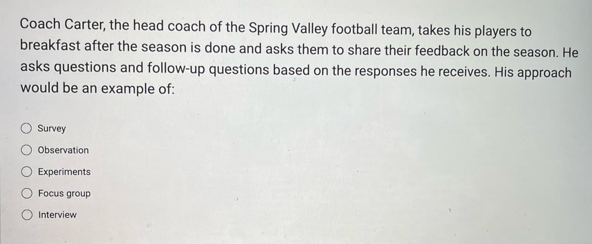Coach Carter, the head coach of the Spring Valley football team, takes his players to
breakfast after the season is done and asks them to share their feedback on the season. He
asks questions and follow-up questions based on the responses he receives. His approach
would be an example of:
Survey
Observation
Experiments
Focus group
Interview