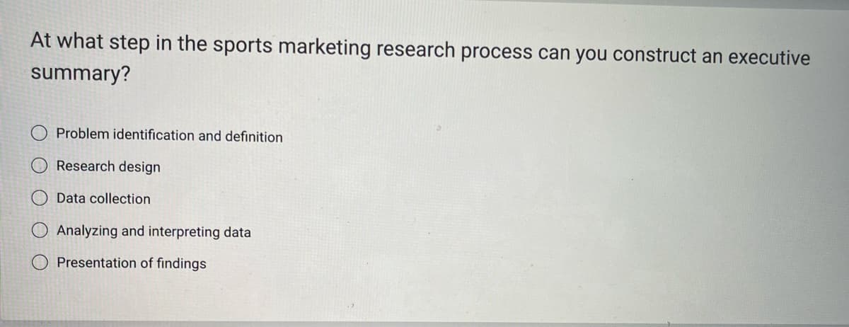 At what step in the sports marketing research process can you construct an executive
summary?
Problem identification and definition
Research design
Data collection
Analyzing and interpreting data
Presentation of findings