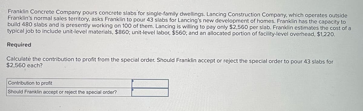 Franklin Concrete Company pours concrete slabs for single-family dwellings. Lancing Construction Company, which operates outside
Franklin's normal sales territory, asks Franklin to pour 43 slabs for Lancing's new development of homes. Franklin has the capacity to
build 480 slabs and is presently working on 100 of them. Lancing is willing to pay only $2,560 per slab. Franklin estimates the cost of a
typical job to include unit-level materials, $860; unit-level labor, $560; and an allocated portion of facility-level overhead, $1,220.
Required
Calculate the contribution to profit from the special order. Should Franklin accept or reject the special order to pour 43 slabs for
$2,560 each?
Contribution to profit
Should Franklin accept or reject the special order?