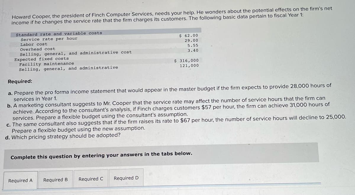 Howard Cooper, the president of Finch Computer Services, needs your help. He wonders about the potential effects on the firm's net
income if he changes the service rate that the firm charges its customers. The following basic data pertain to fiscal Year 1:
Standard rate and variable costs
Service rate per hour
Labor cost
Overhead cost
Selling, general, and administrative cost.
Expected fixed costs
Facility maintenance
Selling, general, and administrative
Required:
a. Prepare the pro forma income statement that would appear in the master budget if the firm expects to provide 28,000 hours of
services in Year 1.
b. A marketing consultant suggests to Mr. Cooper that the service rate may affect the number of service hours that the firm can
achieve. According to the consultant's analysis, if Finch charges customers $57 per hour, the firm can achieve 31,000 hours of
services. Prepare a flexible budget using the consultant's assumption.
c. The same consultant also suggests that if the firm raises its rate to $67 per hour, the number of service hours will decline to 25,000.
Prepare a flexible budget using the new assumption.
d. Which pricing strategy should be adopted?
Required A
$ 62.00
29.00
5.55
3.40
Complete this question by entering your answers in the tabs below.
Required B
$ 316,000
121,000
Required C
Required D