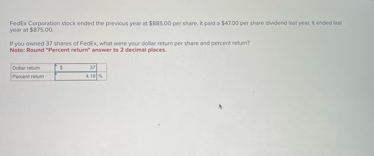 FedEx Corporation stock ended the previous year at $885.00 per share. It paid a $47.00 per share dividend last year. It ended last
year at $875.00.
If you owned 37 shares of FedEx, what were your dollar return per share and percent return?
Note: Round "Percent return" answer to 2 decimal places.
Dollar return
Percent return
$
37
4.18 %