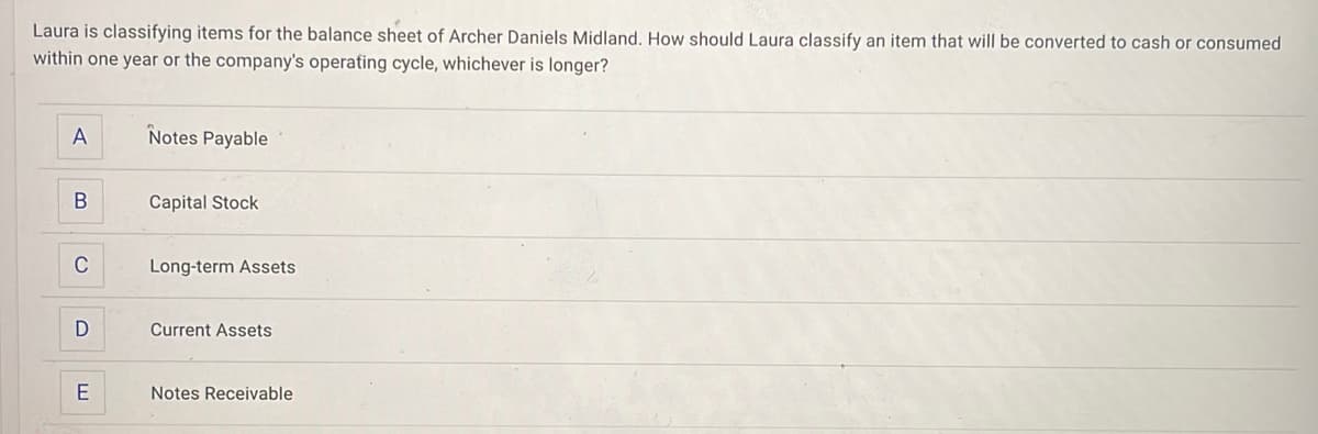 Laura is classifying items for the balance sheet of Archer Daniels Midland. How should Laura classify an item that will be converted to cash or consumed
within one year or the company's operating cycle, whichever is longer?
A
B
C
D
E
Notes Payable
Capital Stock
Long-term Assets
Current Assets
Notes Receivable