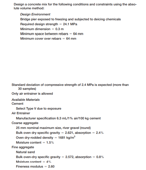 Design a concrete mix for the following conditions and constraints using the abso-
lute volume method:
Design Environment
Bridge pier exposed to freezing and subjected to deicing chemicals
Required design strength = 24.1 MPa
Minimum dimension = 0.3 m
Minimum space between rebars = 64 mm
Minimum cover over rebars = 64 mm
Standard deviation of compressive strength of 2.4 MPa is expected (more than
30 samples)
Only air entrainer is allowed
Available Materials
Cement
Select Type V due to exposure
Air Entrainer
Manufacturer specification 6.3 mL/1% air/100 kg cement
Coarse aggregate
25 mm nominal maximum size, river gravel (round)
Bulk oven dry specific gravity = 2.621, absorption = 2.4%
Oven dry-rodded density = 1681 kg/m³
Moisture content = 1.5%
Fine aggregate
Natural sand
Bulk oven-dry specific gravity = 2.572, absorption = 0.8%
%3D
Moisture content = 4%
Fineness modulus = 2.60

