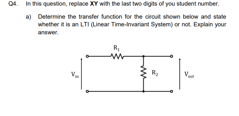 Q4.
In this question, replace XY with the last two digits of you student number.
a) Determine the transfer function for the circuit shown below and state
whether it is an LTI (Linear Time-Invariant System) or not. Explain your
answer.
R1
R2
Vout
Vin
