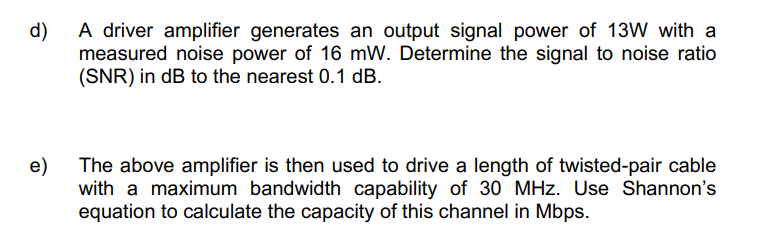 A driver amplifier generates an output signal power of 13W with a
measured noise power of 16 mW. Determine the signal to noise ratio
(SNR) in dB to the nearest 0.1 dB.
d)
e)
The above amplifier is then used to drive a length of twisted-pair cable
with a maximum bandwidth capability of 30 MHz. Use Shannon's
equation to calculate the capacity of this channel in Mbps.
