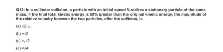 Q12: In a collinear collision, a particle with an initial speed V, strikes a stationary particle of the same
mass. If the final total kinetic energy is 50% greater than the original kinetic energy, the magnitude of
the relative velocity between the two particles, after the collision, is
(a) v2 v.
(b) v./2
(c) v,v2
(d) v.4
