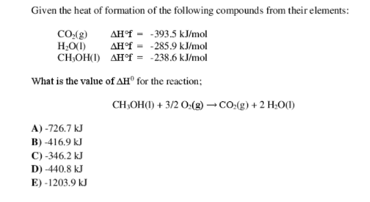 Given the heat of formation of the following compounds from their elements:
AH°F = -393.5 kJ/mol
AH°f = -285.9 kJ/mol
CH;OH(1) AH°F = -238.6 kJ/mol
CO((g)
H;O(1)
What is the value of AH® for the reaction;
CH;OH() + 3/2 O:(2) – CO.(g) + 2 H;O(1)
A) -726.7 kJ
B) -416.9 kJ
C) -346.2 kJ
D) -440.8 kJ
E) -1203.9 kJ
