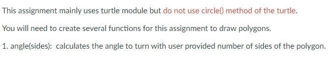 This assignment mainly uses turtle module but do not use circle() method of the turtle.
You will need to create several functions for this assignment to draw polygons.
1. angle(sides): calculates the angle to turn with user provided number of sides of the polygon.
