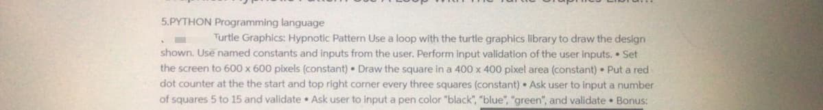 5.PYTHON Programming language
Turtle Graphics: Hypnotic Pattern Use a loop with the turtle graphics library to draw the design
shown. Use named constants and inputs from the user. Perform input validation of the user inputs. • Set
the screen to 600 x 600 pixels (constant) • Draw the square in a 400 x 400 pixel area (constant) Put a red
dot counter at the the start and top right corner every three squares (constant) • Ask user to input a number
of squares 5 to 15 and validate • Ask user to input a pen color "black", "blue", "green", and validate • Bonus:
