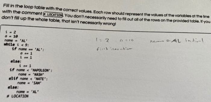 Fill in the loop table with the correct values, Each row should represent the values of the variables at the line
with the comment LOCATION. You don't necessarily need to fill out all of the rows on the provided fable. If you
don't fill up the whole table, that isn't necessarily wrong!
1 - 2
a - 10
name - 'AL'
while i < 9:
if name 'AL':
1: 2
nam AL intinl
else:
if name < 'NAPOLEON':
name - 'NASH
elif name < 'NATE':
name - 'SAM'
else:
name- 'AL '
# LOCATION
