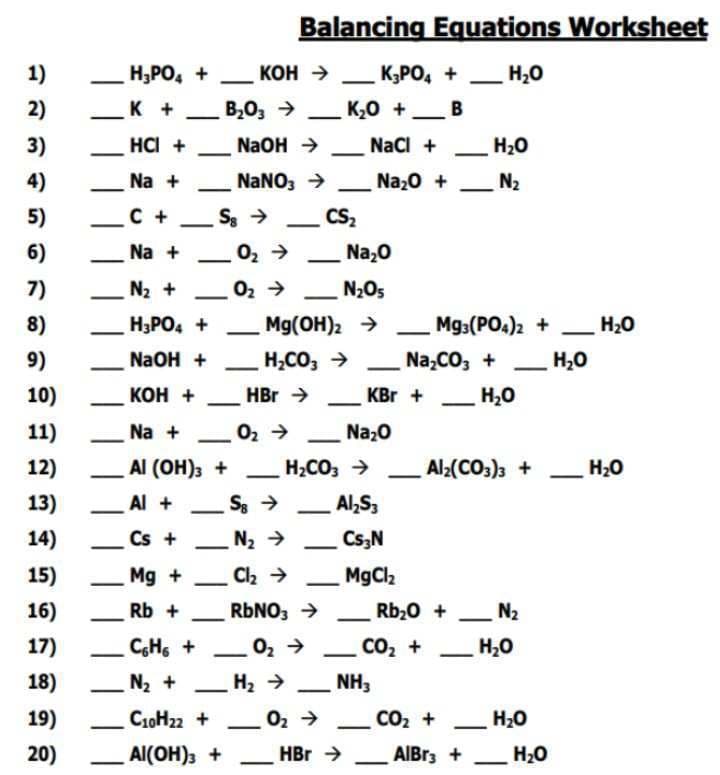 Balancing Equations Worksheet
12
1)
H3PO4 +
KOH → K3PO4 +
H₂O
-
-
2)
K +
B₂O3 →
_ K₂O +_ B
-
3)
HCI +
NaOH →
NaCl +
H₂O
-
-
4)
Na +
5)
C+
-
6)
NaNO3 →
Sg->
Na + O2 →
Na₂O +
N₂
-
CS₂
-
Na₂O
7)
N₂+
102
02->
N₂O5
8)
H3PO4 +
Mg(OH)2 →
Mg3(PO4)2 +
H₂O
9)
NaOH +
H2CO3 →
Na2CO3 +
H₂O
10)
KOH +
HBr →
KBR +
H₂O
11)
Na +
02->
Na₂O
-
12)
AI (OH)3 +
H2CO3 ->
Al2(CO3)3 +
H₂O
13)
Al +
Sg->
Al₂S3
14)
Cs+
N₂ →
Cs3N
-
15)
Mg +
Cl₂ →
MgCl2
16)
Rb +
RbNO3 →
Rb₂O +
N2
-
-
-
17)
C6H6 +
18)
N₂ +
-
19)
C10H22 +
10₂->
H₂ →
-
10₂->
CO₂ +
H₂O
NH3
CO₂+
H₂O
20)
Al(OH)3 +
HBr -
AlBr3 +
H₂O
-