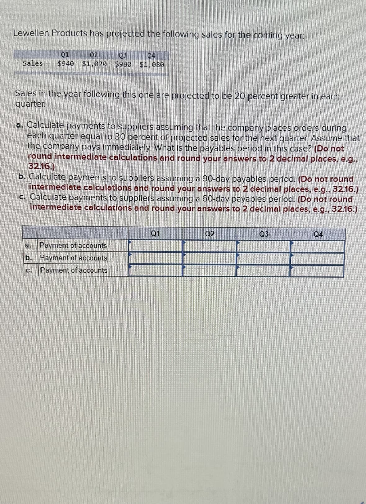 Lewellen Products has projected the following sales for the coming year:
01
02
03
04
Sales $940 $1,020 $980 $1,080
Sales in the year following this one are projected to be 20 percent greater in each
quarter
a. Calculate payments to suppliers assuming that the company places orders during
each quarter equal to 30 percent of projected sales for the next quarter. Assume that
the company pays immediately. What is the payables period in this case? (Do not
round intermediate calculations and round your answers to 2 decimal places, e.g.,
32.16.)
b. Calculate payments to suppliers assuming a 90-day payables period. (Do not round
intermediate calculations and round your answers to 2 decimal places, e.g., 32.16.)
c. Calculate payments to suppliers assuming a 60-day payables period. (Do not round
intermediate calculations and round your answers to 2 decimal places, e.g., 32.16.)
a.
b.
Payment of accounts
Payment of accounts
Payment of accounts
01
02
Q3
Q4