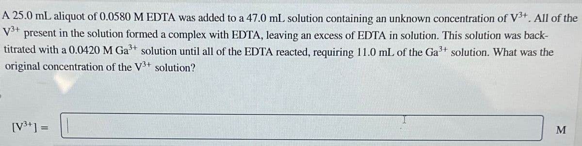 A 25.0 mL aliquot of 0.0580 M EDTA was added to a 47.0 mL solution containing an unknown concentration of V³+. All of the
V3+ present in the solution formed a complex with EDTA, leaving an excess of EDTA in solution. This solution was back-
3+
3+
titrated with a 0.0420 M Ga³+ solution until all of the EDTA reacted, requiring 11.0 mL of the Ga³+ solution. What was the
original concentration of the V3+ solution?
[V3+]=
M