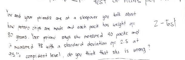 TE
You and
talk about
your friends are at a sleepover you
how potato chips are made and each pack has weight of
80
grams. Your
friend says she measured 40 packs and
it measured 78 with a standard deviation of 2.5 at
confident level, do you think that she is wrong.
?
95%
2-Test