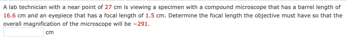 A lab technician with a near point of 27 cm is viewing a specimen with a compound microscope that has a barrel length of
16.6 cm and an eyepiece that has a focal length of 1.5 cm. Determine the focal length the objective must have so that the
overall magnification of the microscope will be -291.
cm
