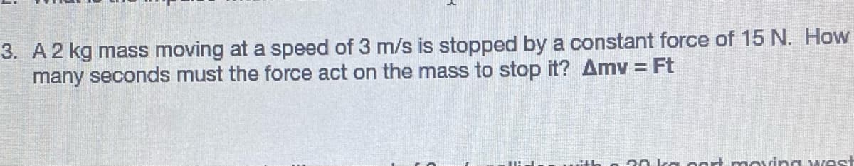 3. A2 kg mass moving at a speed of 3 m/s is stopped by a constant force of 15 N. How
many seconds must the force act on the mass to stop it? Amv = Ft
%3D
20 kg oart moving west
