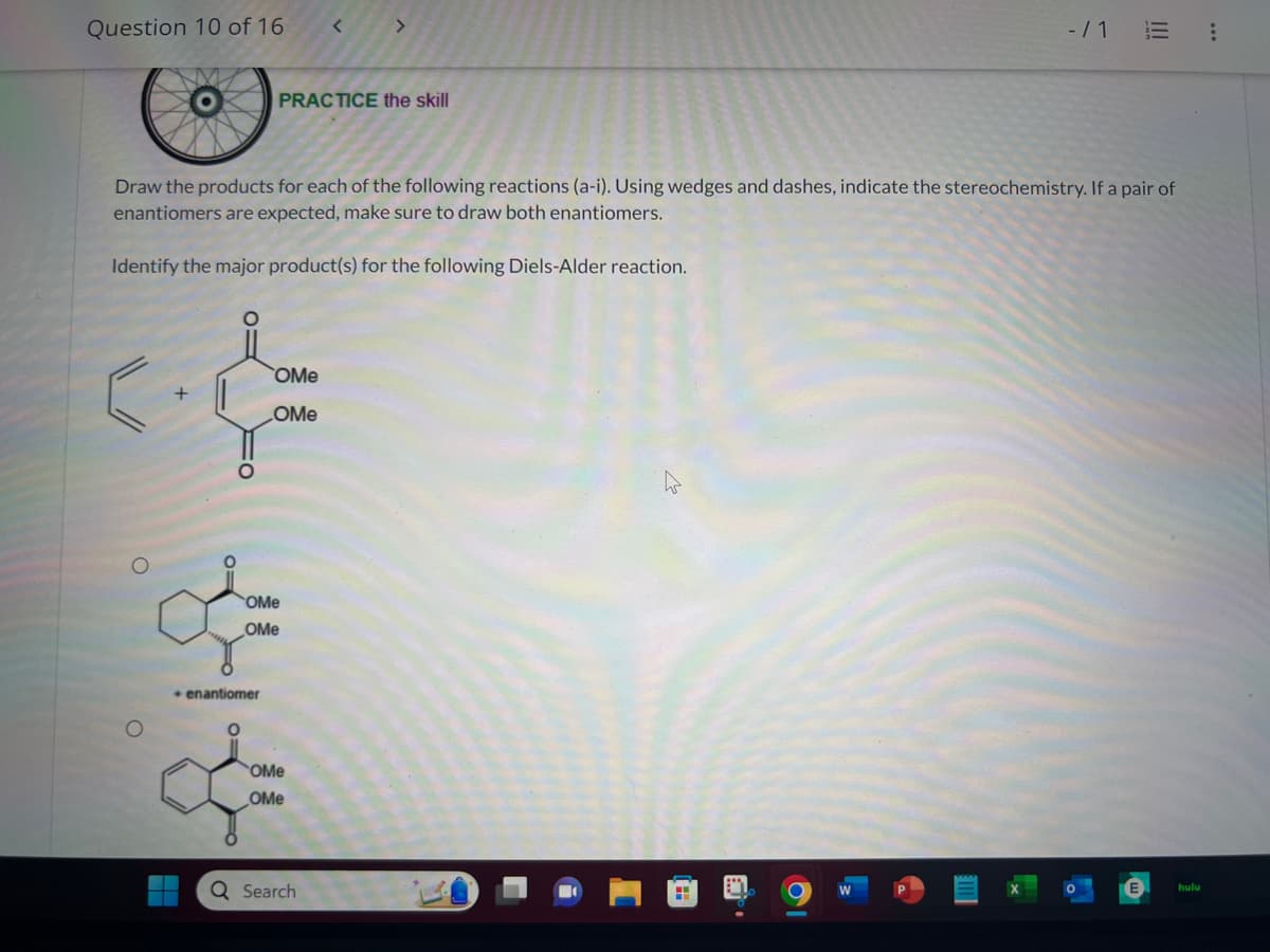 Question 10 of 16
<
Draw the products for each of the following reactions (a-i). Using wedges and dashes, indicate the stereochemistry. If a pair of
enantiomers are expected, make sure to draw both enantiomers.
Identify the major product(s) for the following Diels-Alder reaction.
+
PRACTICE the skill
+ enantiomer
O
OMe
OMe
OMe
OMe
OMe
OMe
Q Search
=
-/1 E :
C W
hulu