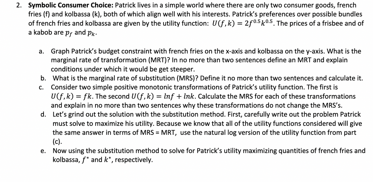 2. Symbolic Consumer Choice: Patrick lives in a simple world where there are only two consumer goods, french
fries (f) and kolbassa (k), both of which align well with his interests. Patrick's preferences over possible bundles
of french fries and kolbassa are given by the utility function: U(f,k) = 2f0.5k0.5. The prices of a frisbee and of
a kabob are pf and Pk.
a. Graph Patrick's budget constraint with french fries on the x-axis and kolbassa on the y-axis. What is the
marginal rate of transformation (MRT)? In no more than two sentences define an MRT and explain
conditions under which it would be get steeper.
C.
b. What is the marginal rate of substitution (MRS)? Define it no more than two sentences and calculate it.
Consider two simple positive monotonic transformations of Patrick's utility function. The first is
U(f,k) = fk. The second U (f, k) = lnf + lnk. Calculate the MRS for each of these transformations
and explain in no more than two sentences why these transformations do not change the MRS's.
d. Let's grind out the solution with the substitution method. First, carefully write out the problem Patrick
must solve to maximize his utility. Because we know that all of the utility functions considered will give
the same answer in terms of MRS = MRT, use the natural log version of the utility function from part
(c).
Now using the substitution method to solve for Patrick's utility maximizing quantities of french fries and
kolbassa, f* and k*, respectively.
e.