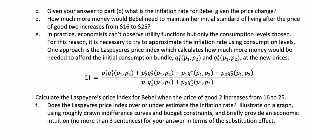 C. Given your answer to part (b) what is the inflation rate for Bebel given the price change?
How much more money would Bebel need to maintain her initial standard of living after the price
of good two increases from $16 to $25?
d.
In practice, economists can't observe utility functions but only the consumption levels chosen.
For this reason, it is necessary to try to approximate the inflation rate using consumption levels.
One approach is the Laspeyeres price index which calculates how much more money would be
needed to afford the initial consumption bundle, q₁ (P₁, P2) and qž (P₁, P2), at the new prices:
e.
LI =
P₁qi (P₁, P₂) + P2qž (P₁, P2) – P₁q† (P₁, P2) – P292 (P₁, P₂)
P₁9† (P₁, P2) + P29₂ (P₁, P2)
Calculate the Laspeyere's price index for Bebel when the price of good 2 increases from 16 to 25.
f. Does the Laspeyres price index over or under estimate the inflation rate? Illustrate on a graph,
using roughly drawn indifference curves and budget constraints, and briefly provide an economic
intuition (no more than 3 sentences) for your answer in terms of the substitution effect.