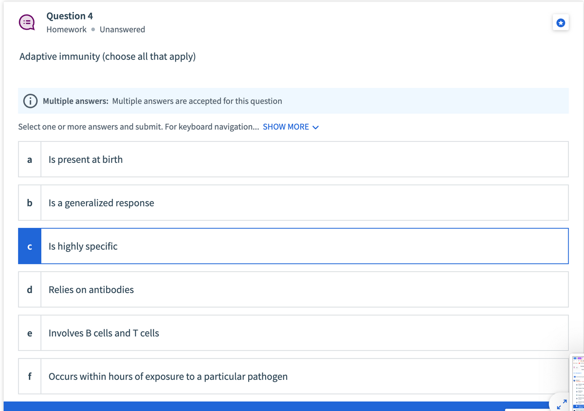 :=
Adaptive immunity (choose all that apply)
i Multiple answers: Multiple answers are accepted for this question
Select one or more answers and submit. For keyboard navigation... SHOW MORE ✓
a
b
с
Question 4
Homework Unanswered
d
e
f
Is present at birth
Is a generalized response
Is highly specific
Relies on antibodies
Involves B cells and T cells
Occurs within hours of exposure to a particular pathogen