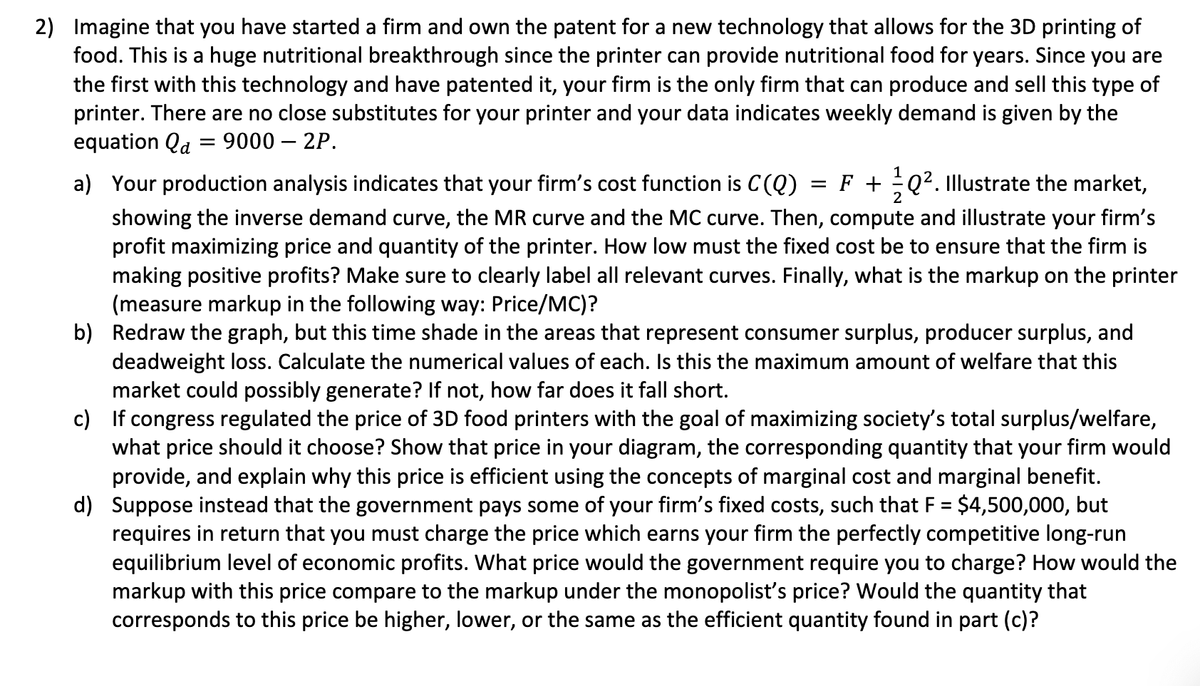 2) Imagine that you have started a firm and own the patent for a new technology that allows for the 3D printing of
food. This is a huge nutritional breakthrough since the printer can provide nutritional food for years. Since you are
the first with this technology and have patented it, your firm is the only firm that can produce and sell this type of
printer. There are no close substitutes for your printer and your data indicates weekly demand is given by the
equation Qa = 9000 - 2P.
a) Your production analysis indicates that your firm's cost function is C(Q) = F +Q². Illustrate the market,
2
showing the inverse demand curve, the MR curve and the MC curve. Then, compute and illustrate your firm's
profit maximizing price and quantity of the printer. How low must the fixed cost be to ensure that the firm is
making positive profits? Make sure to clearly label all relevant curves. Finally, what is the markup on the printer
(measure markup in the following way: Price/MC)?
b) Redraw the graph, but this time shade in the areas that represent consumer surplus, producer surplus, and
deadweight loss. Calculate the numerical values of each. Is this the maximum amount of welfare that this
market could possibly generate? If not, how far does it fall short.
c) If congress regulated the price of 3D food printers with the goal of maximizing society's total surplus/welfare,
what price should it choose? Show that price in your diagram, the corresponding quantity that your firm would
provide, and explain why this price is efficient using the concepts of marginal cost and marginal benefit.
d) Suppose instead that the government pays some of your firm's fixed costs, such that F = $4,500,000, but
requires in return that you must charge the price which earns your firm the perfectly competitive long-run
equilibrium level of economic profits. What price would the government require you to charge? How would the
markup with this price compare to the markup under the monopolist's price? Would the quantity that
corresponds to this price be higher, lower, or the same as the efficient quantity found in part (c)?