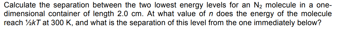 Calculate the separation between the two lowest energy levels for an N2 molecule in a one-
dimensional container of length 2.0 cm. At what value of n does the energy of the molecule
reach ½kT at 300 K, and what is the separation of this level from the one immediately below?
