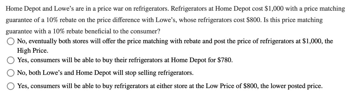Home Depot and Lowe's are in a price war on refrigerators. Refrigerators at Home Depot cost $1,000 with a price matching
guarantee of a 10% rebate on the price difference with Lowe's, whose refrigerators cost $800. Is this price matching
guarantee with a 10% rebate beneficial to the consumer?
No, eventually both stores will offer the price matching with rebate and post the price of refrigerators at $1,000, the
High Price.
Yes, consumers will be able to buy their refrigerators at Home Depot for $780.
No, both Lowe's and Home Depot will stop selling refrigerators.
O Yes, consumers will be able to buy refrigerators at either store at the Low Price of $800, the lower posted price.

