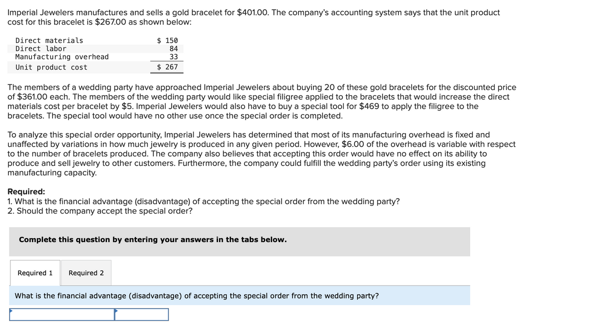 Imperial Jewelers manufactures and sells a gold bracelet for $401.00. The company's accounting system says that the unit product
cost for this bracelet is $267.00 as shown below:
Direct materials
Direct labor
Manufacturing overhead
Unit product cost
The members of a wedding party have approached Imperial Jewelers about buying 20 of these gold bracelets for the discounted price
of $361.00 each. The members of the wedding party would like special filigree applied to the bracelets that would increase the direct
materials cost per bracelet by $5. Imperial Jewelers would also have to buy a special tool for $469 to apply the filigree to the
bracelets. The special tool would have no other use once the special order is completed.
$ 150
84
33
$ 267
To analyze this special order opportunity, Imperial Jewelers has determined that most of its manufacturing overhead is fixed and
unaffected by variations in how much jewelry is produced in any given period. However, $6.00 of the overhead is variable with respect
to the number of bracelets produced. The company also believes that accepting this order would have no effect on its ability to
produce and sell jewelry to other customers. Furthermore, the company could fulfill the wedding party's order using its existing
manufacturing capacity.
Required:
1. What is the financial advantage (disadvantage) of accepting the special order from the wedding party?
2. Should the company accept the special order?
Complete this question by entering your answers in the tabs below.
Required 1
Required 2
What is the financial advantage (disadvantage) of accepting the special order from the wedding party?