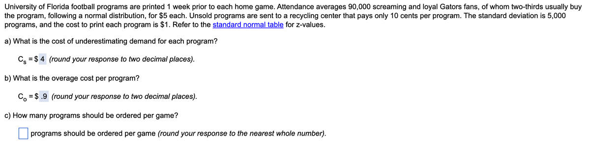 University of Florida football programs are printed 1 week prior to each home game. Attendance averages 90,000 screaming and loyal Gators fans, of whom two-thirds usually buy
the program, following a normal distribution, for $5 each. Unsold programs are sent to a recycling center that pays only 10 cents per program. The standard deviation is 5,000
programs, and the cost to print each program is $1. Refer to the standard normal table for z-values.
a) What is the cost of underestimating demand for each program?
C = $4 (round your response to two decimal places).
b) What is the overage cost per program?
Co = $.9 (round your response to two decimal places).
c) How many programs should be ordered per game?
programs should be ordered per game (round your response to the nearest whole number).