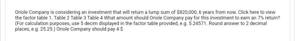 Oriole Company is considering an investment that will return a lump sum of $820,000, 6 years from now. Click here to view
the factor table 1. Table 2 Table 3 Table 4 What amount should Oriole Company pay for this investment to earn an 7% return?
(For calculation purposes, use 5 decim displayed in the factor table provided, e.g. 5.24571. Round answer to 2 decimal
places, e.g. 25.25.) Oriole Company should pay 4 $