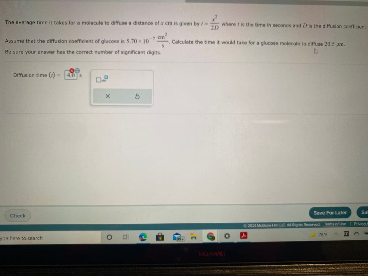 The average time it takes for a molecule to diffuse a distance of x cm is given by t=3
where / is the time in seconds and D is the diffusion coefficient.
2D
Assume that the diffusion coefficient of glucose is 5.70 x 10-
Calculate the time it would take for a glucose molecule to diffuse 20.5 um.
Be sure your answer has the correct number of significant digits.
27
Diffusion time ()
4.0
Save For Later
Su
Check
02021 McGraw Hill LLC. All Rights Reserved. Terms of Use Privacy C
G #囚
76 F
ype here to search
o 耳@a
HUAWEI
