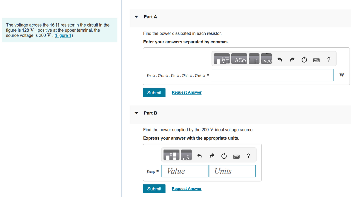 The voltage across the 16 resistor in the circuit in the
figure is 128 V, positive at the upper terminal, the
source voltage is 200 V. (Figure 1)
Part A
Find the power dissipated in each resistor.
Enter your answers separated by commas.
P7 Ω, P15 Ω, Ὁ5 Ω, p30 Ω, Ῥ16 Ω =
Submit
Part B
Psup =
Request Answer
Find the power supplied by the 200 V ideal voltage source.
Express your answer with the appropriate units.
Submit
Value
Request Answer
ΑΣΦ ↓↑ vec
Units
W