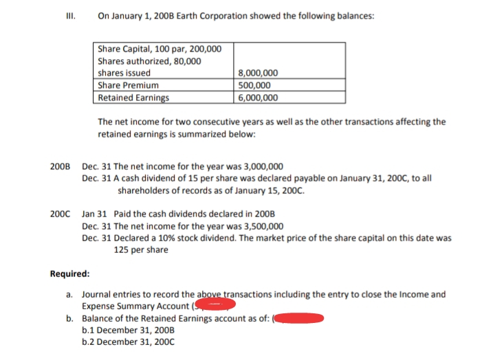 On January 1, 200B Earth Corporation showed the following balances:
II.
Share Capital, 100 par, 200,000
Shares authorized, 80,000
shares issued
Share Premium
Retained Earnings
8,000,000
500,000
6,000,000
The net income for two consecutive years as well as the other transactions affecting the
retained earnings is summarized below:
200B Dec. 31 The net income for the year was 3,000,000
Dec. 31 A cash dividend of 15 per share was declared payable on January 31, 20OC, to all
shareholders of records as of January 15, 200C.
2000 Jan 31 Paid the cash dividends declared in 200B
Dec. 31 The net income for the year was 3,500,000
Dec. 31 Declared a 10% stock dividend. The market price of the share capital on this date was
125 per share
Required:
a. Journal entries to record the above transactions including the entry to close the Income and
Expense Summary Account (S
b. Balance of the Retained Earnings account as of:
b.1 December 31, 200B
b.2 December 31, 200C
