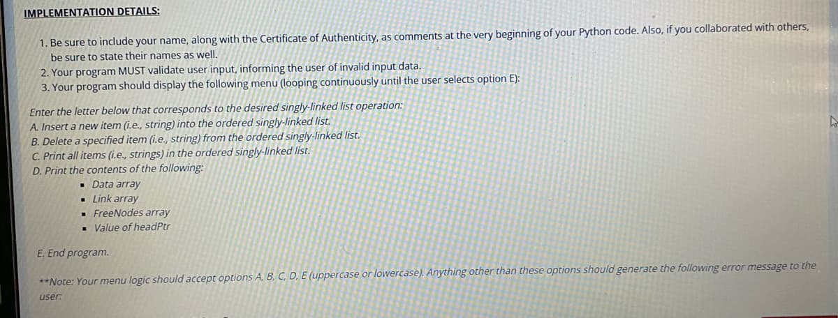 IMPLEMENTATION DETAILS:
1. Be sure to include your name, along with the Certificate of Authenticity, as comments at the very beginning of your Python code. Also, if you collaborated with others,
be sure to state their names as well.
2. Your program MUST validate user input, informing the user of invalid input data.
3. Your program should display the following menu (looping continuously until the user selects option E):
Enter the letter below that corresponds to the desired singly-linked list operation:
A. Insert a new item (i.e., string) into the ordered singly-linked list.
B. Delete a specified item (i.e., string) from the ordered singly-linked list.
C. Print all items (i.e., strings) in the ordered singly-linked list.
D. Print the contents of the following:
Data array
Link array
▪
▪
■ FreeNodes array
▪ Value of headPtr
E. End program.
**Note: Your menu logic should accept options A, B, C, D, E (uppercase or lowercase). Anything other than these options should generate the following error message to the
user:
h