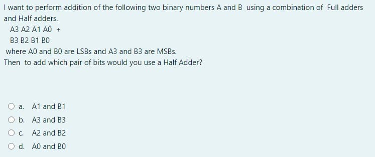 I want to perform addition of the following two binary numbers A and B using a combination of Full adders
and Half adders.
A3 A2 A1 A0 +
B3 B2 B1 B0
where A0 and B0 are LSBS and A3 and B3 are MSBS.
Then to add which pair of bits would you use a Half Adder?
O a. A1 and B1
O b. A3 and B3
Oc. A2 and B2
O d. A0 and BO
