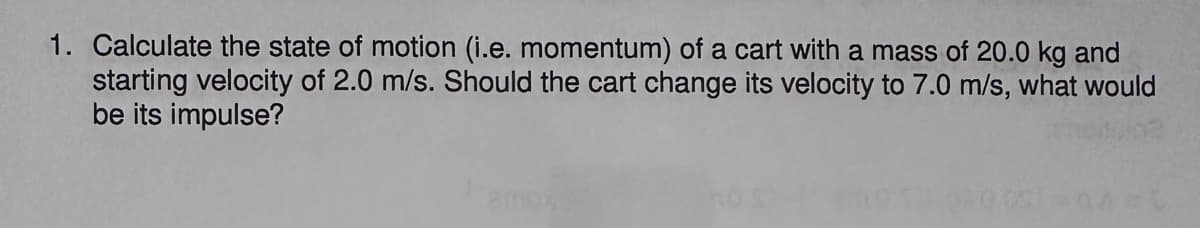 1. Calculate the state of motion (i.e. momentum) of a cart with a mass of 20.0 kg and
starting velocity of 2.0 m/s. Should the cart change its velocity to 7.0 m/s, what would
be its impulse?