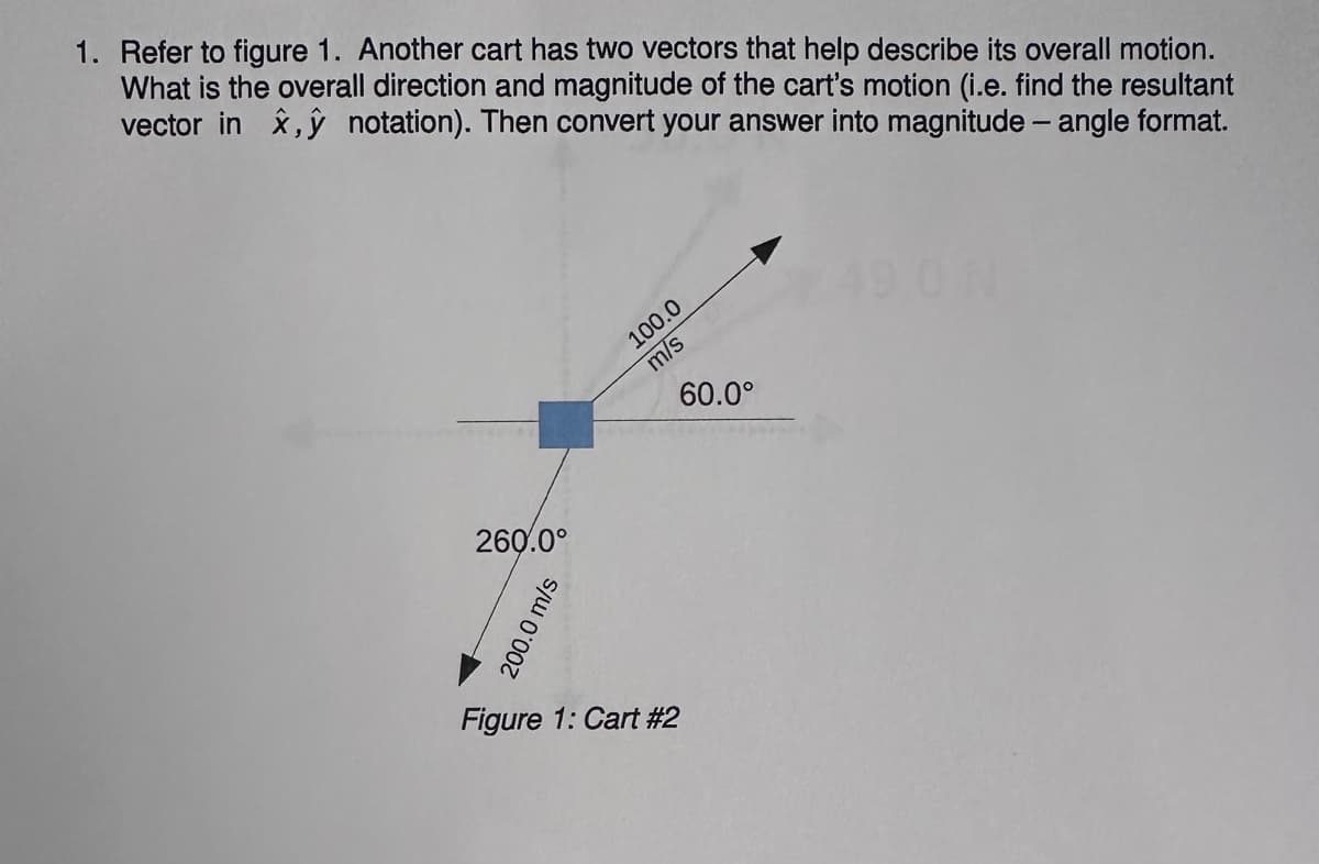 1. Refer to figure 1. Another cart has two vectors that help describe its overall motion.
What is the overall direction and magnitude of the cart's motion (i.e. find the resultant
vector in x,y notation). Then convert your answer into magnitude - angle format.
260.0°
200.0 m/s
100.0
m/s
Figure 1: Cart #2
60.0°