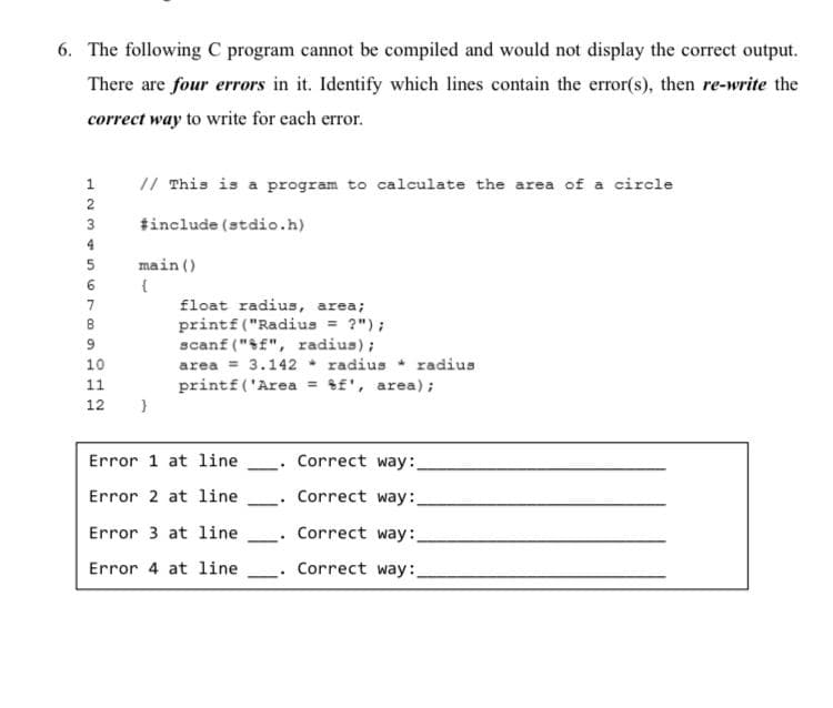 6. The following C program cannot be compiled and would not display the correct output.
There are four errors in it. Identify which lines contain the error(s), then re-write the
correct way to write for each error.
2
3
123456789
B
10
11
12 }
// This is a program to calculate the area of a circle
#include (stdio.h)
main()
float radius, area;
printf("Radius = ?");
scanf("%f", radius);
area = 3.142 radius radius
printf('Area = f', area);
Error 1 at line
-
Correct way:
Error 2 at line
Correct way:
-
Error 3 at line
Correct way:
Error 4 at line
Correct way: